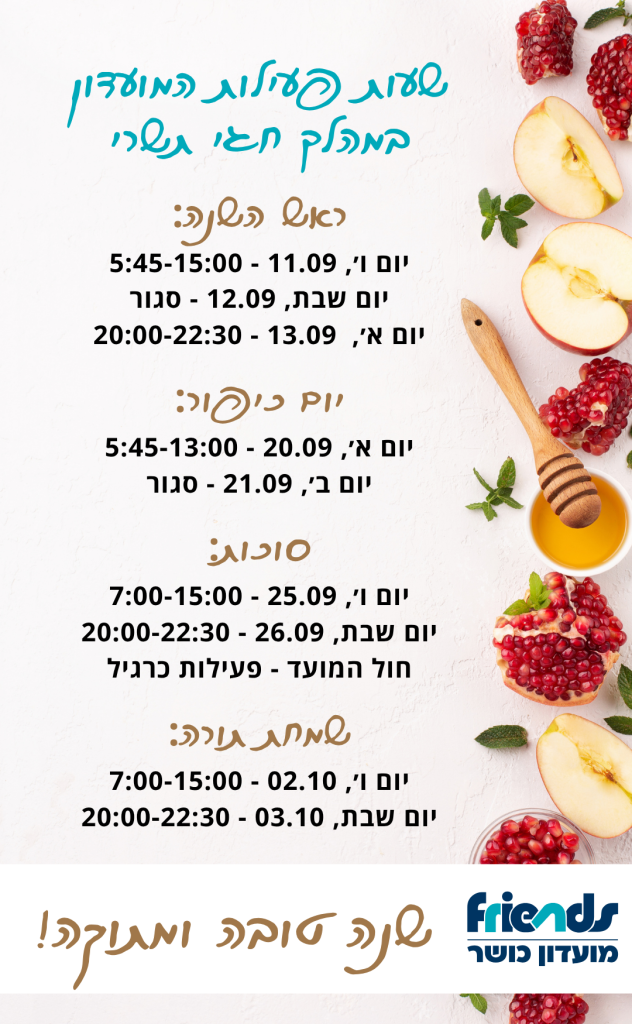 שעות פעילות המועדון במהלך חגי תשרי: ראש השנה: יום ו׳, 11.09 - 5:45-15:00 יום שבת, 12.09 - סגור יום א׳, 13.09 - 20:00-22:30 יום כיפור: יום א׳, 20.09 - 5:45-13:00 יום ב׳, 21.09 - סגור סוכות: יום ו׳, 25.09 - 7:00-15:00 יום שבת, 26.09 - 20:00-22:30 חול המועד - פעילות כרגיל שמחת תורה: יום ו׳, 02.10 - 7:00-15:00 יום שבת, 03.10 - 20:00-22:30 שנה טובה ומתוקה!